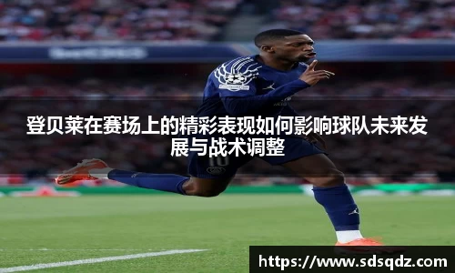 登贝莱在赛场上的精彩表现如何影响球队未来发展与战术调整